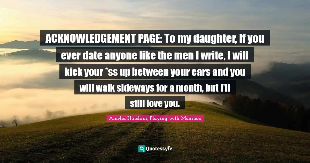 ACKNOWLEDGEMENT PAGE: To my daughter, if you ever date anyone like the men I write, I will kick your *ss up between your ears and you will walk sideways for a month, but I’ll still love you.