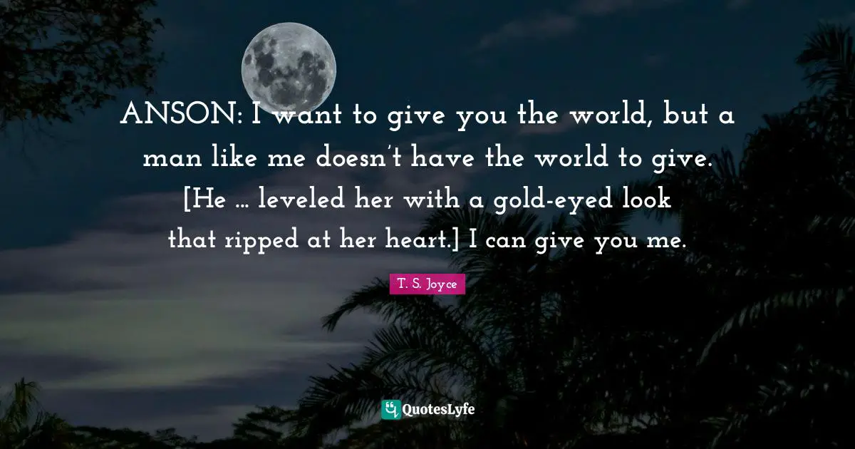 ANSON: I want to give you the world, but a man like me doesn’t have the world to give. [He ... leveled her with a gold-eyed look that ripped at her heart.] I can give you me.