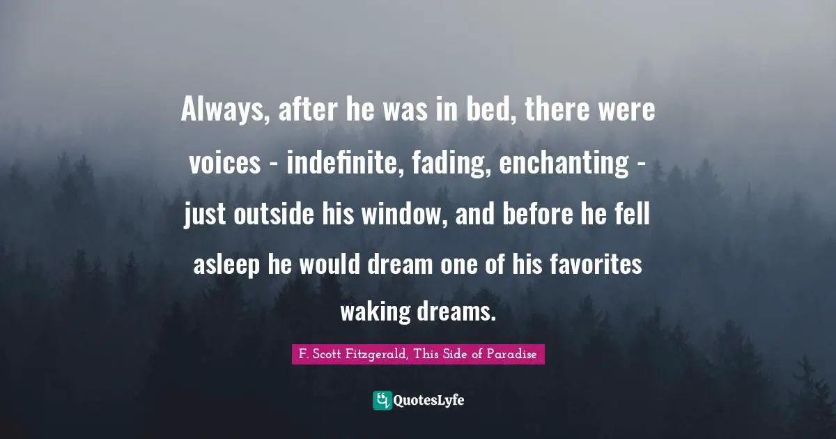 F. Scott Fitzgerald, This Side of Paradise Quotes: Always, after he was in bed, there were voices - indefinite, fading, enchanting - just outside his window, and before he fell asleep he would dream one of his favorites waking dreams.