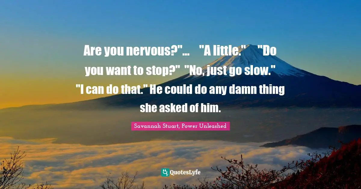 Are you nervous?"...	"A little."	"Do you want to stop?"	"No, just go slow."	"I can do that." He could do any damn thing she asked of him.