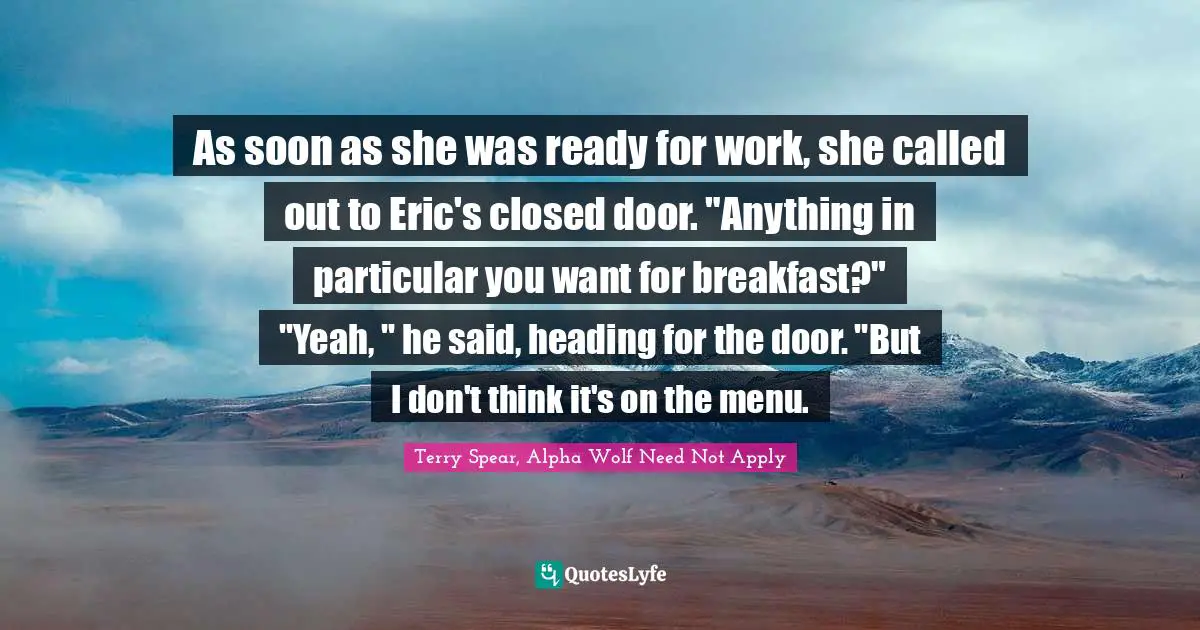 As soon as she was ready for work, she called out to Eric's closed door. "Anything in particular you want for breakfast?"	"Yeah, " he said, heading for the door. "But I don't think it's on the menu.