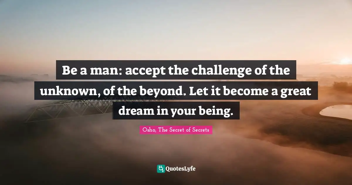 Be a man: accept the challenge of the unknown, of the beyond. Let it become a great dream in your being.