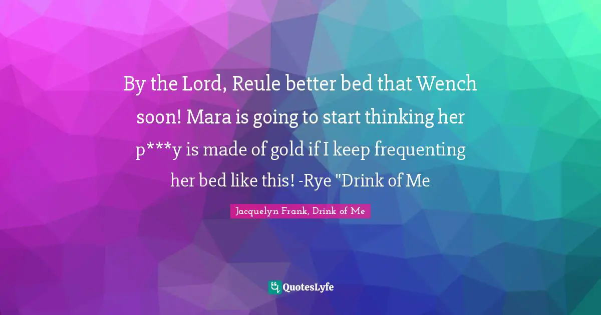 By the Lord, Reule better bed that Wench soon! Mara is going to start thinking her p***y is made of gold if I keep frequenting her bed like this! -Rye "Drink of Me