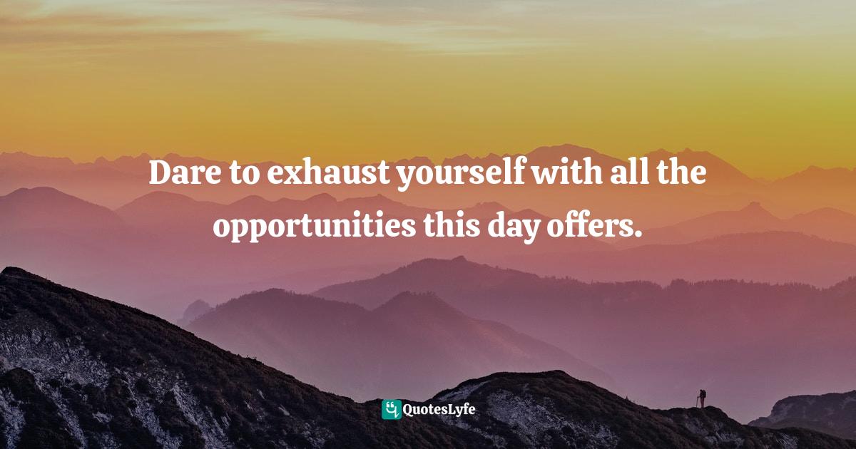 Dare to exhaust yourself with all the opportunities this day offers