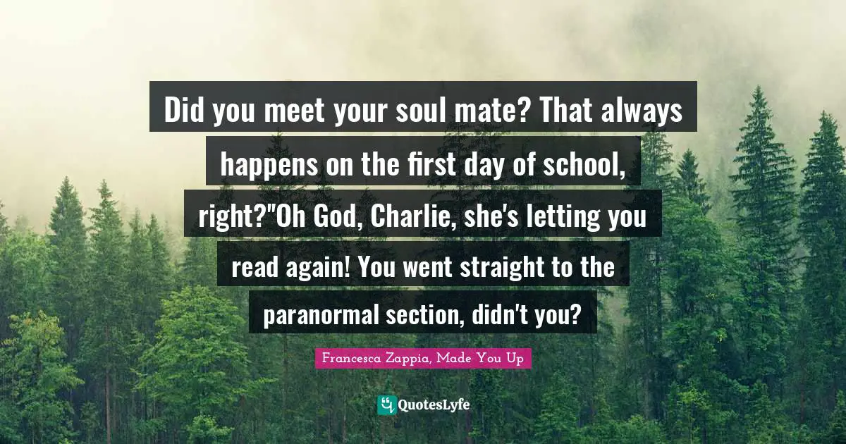 Did you meet your soul mate? That always happens on the first day of school, right?''Oh God, Charlie, she's letting you read again! You went straight to the paranormal section, didn't you?