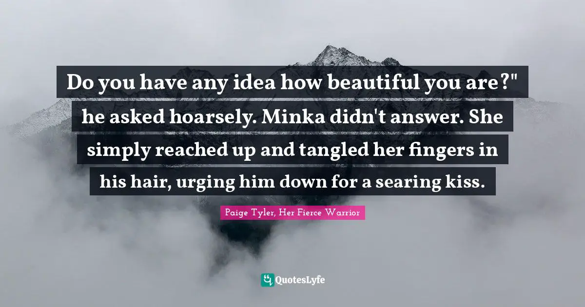 Do you have any idea how beautiful you are?" he asked hoarsely.	Minka didn't answer. She simply reached up and tangled her fingers in his hair, urging him down for a searing kiss.