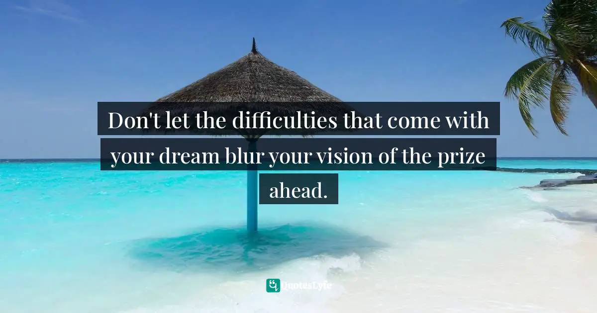 Don't let the difficulties that come with your dream blur your vision of the prize ahead.