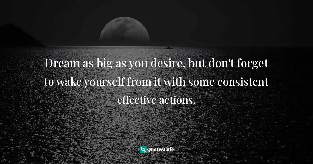 Dream as big as you desire, but don't forget to wake yourself from it with some consistent effective actions.