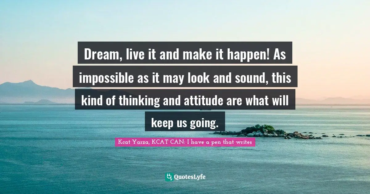 Dream, live it and make it happen! As impossible as it may look and sound, this kind of thinking and attitude are what will keep us going.
