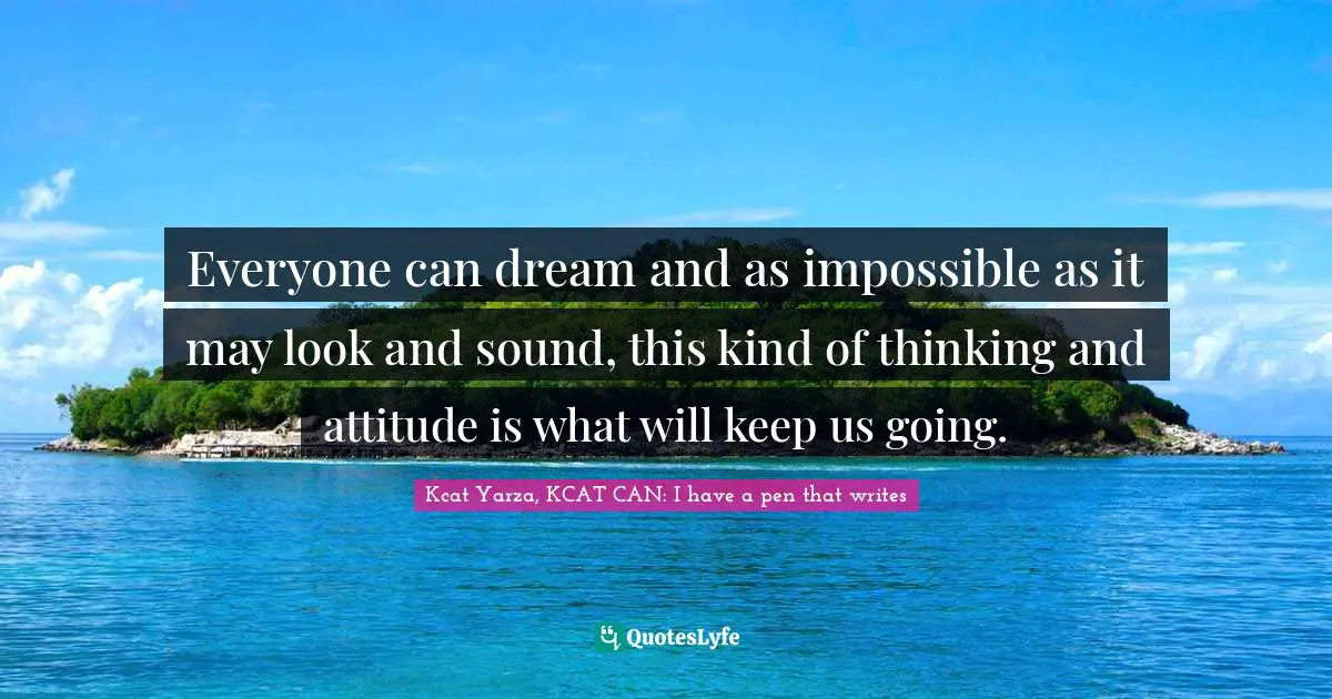 Everyone can dream and as impossible as it may look and sound, this kind of thinking and attitude is what will keep us going.