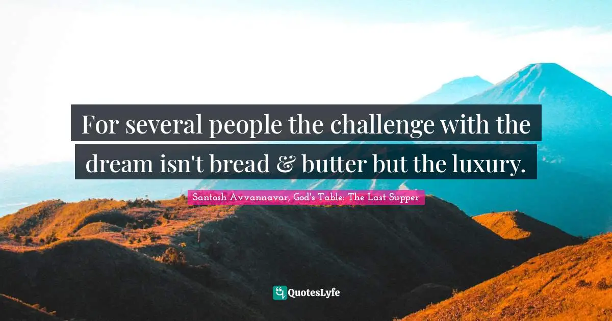 For several people the challenge with the dream isn't bread & butter but the luxury.