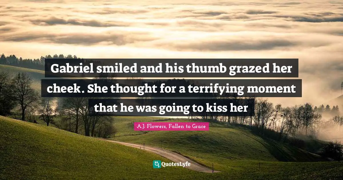 Gabriel smiled and his thumb grazed her cheek. She thought for a terrifying moment that he was going to kiss her