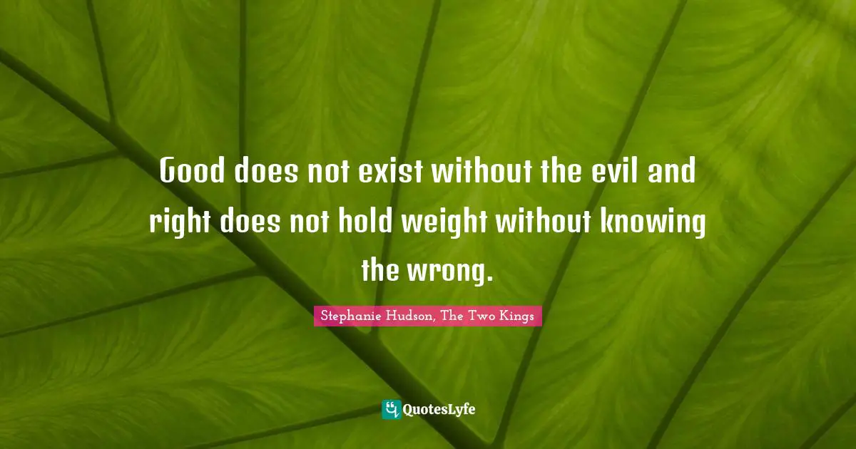 Good does not exist without the evil and right does not hold weight without knowing the wrong.