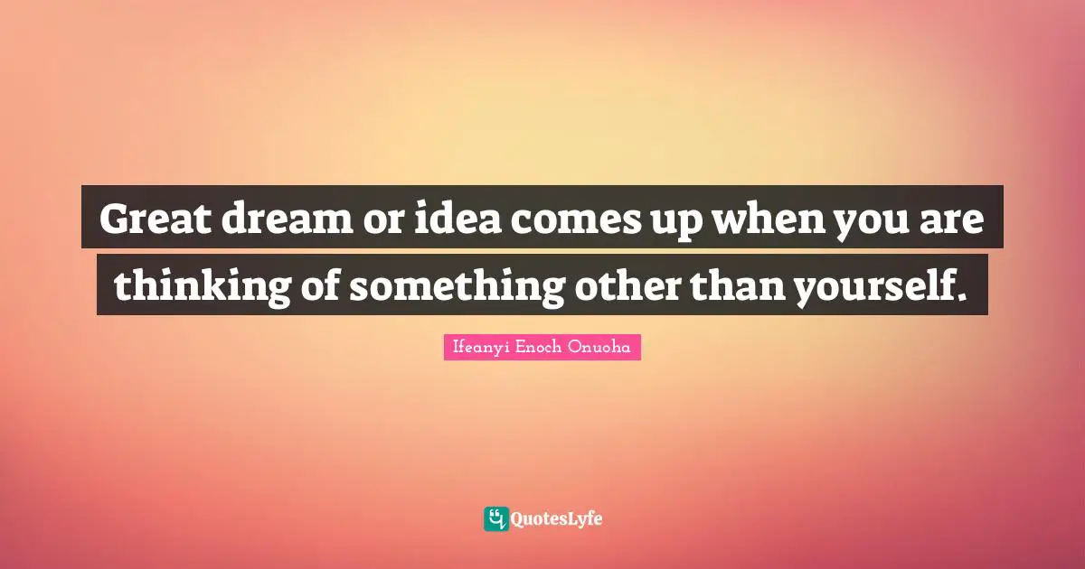 Great dream or idea comes up when you are thinking of something other than yourself.