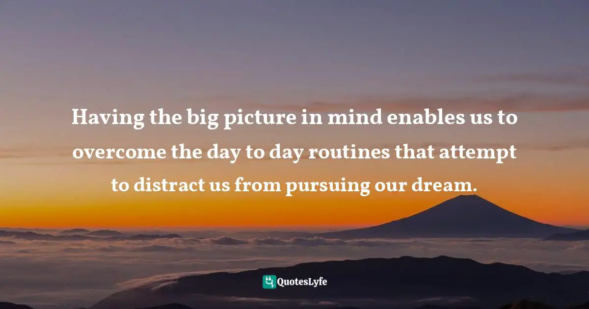 Having the big picture in mind enables us to overcome the day to day routines that attempt to distract us from pursuing our dream.