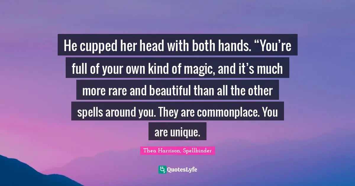 He cupped her head with both hands. “You’re full of your own kind of magic, and it’s much more rare and beautiful than all the other spells around you. They are commonplace. You are unique.