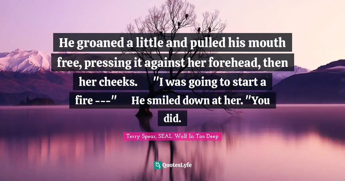 Seals Quotes: "He groaned a little and pulled his mouth free, pressing it against her forehead, then her cheeks.	"I was going to start a fire ---"	He smiled down at her. "You did."