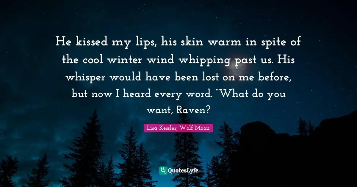 He kissed my lips, his skin warm in spite of the cool winter wind whipping past us. His whisper would have been lost on me before, but now I heard every word. “What do you want, Raven?