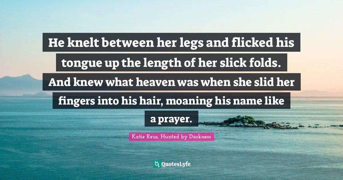 He knelt between her legs and flicked his tongue up the length of her slick folds.	And knew what heaven was when she slid her fingers into his hair, moaning his name like a prayer.