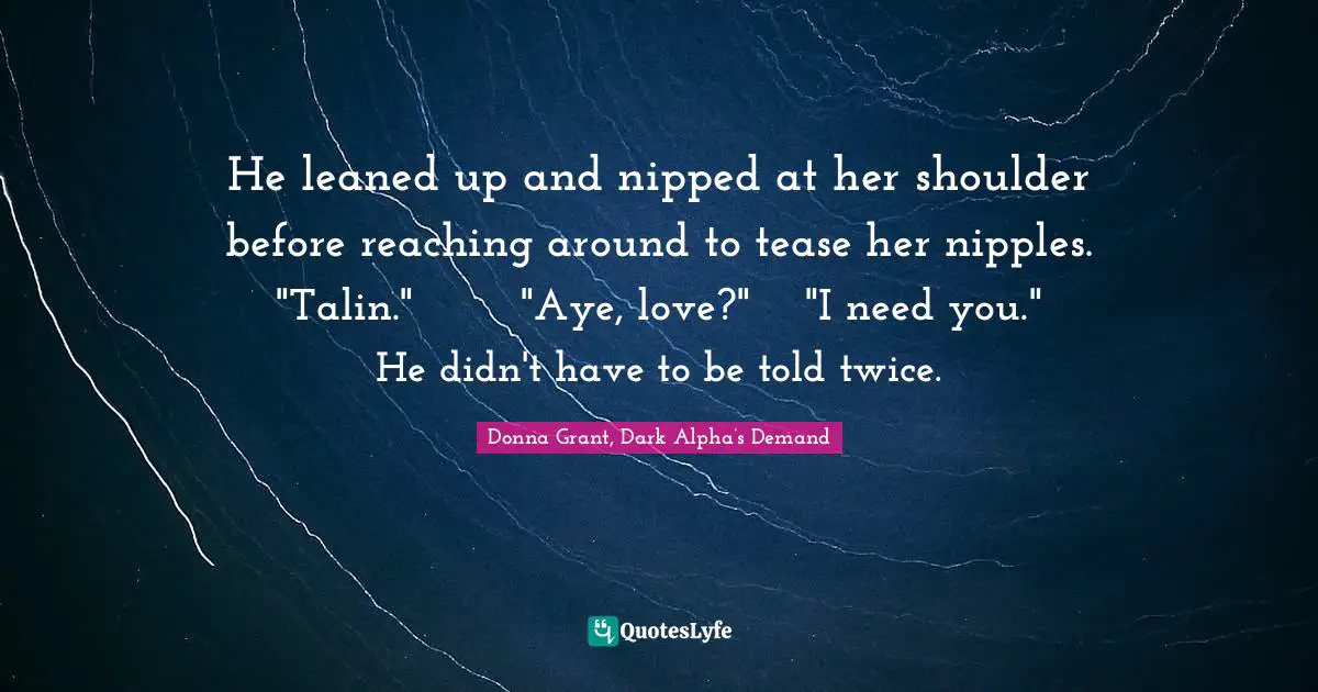 He leaned up and nipped at her shoulder before reaching around to tease her nipples.	"Talin."	"Aye, love?"	"I need you."	He didn't have to be told twice.