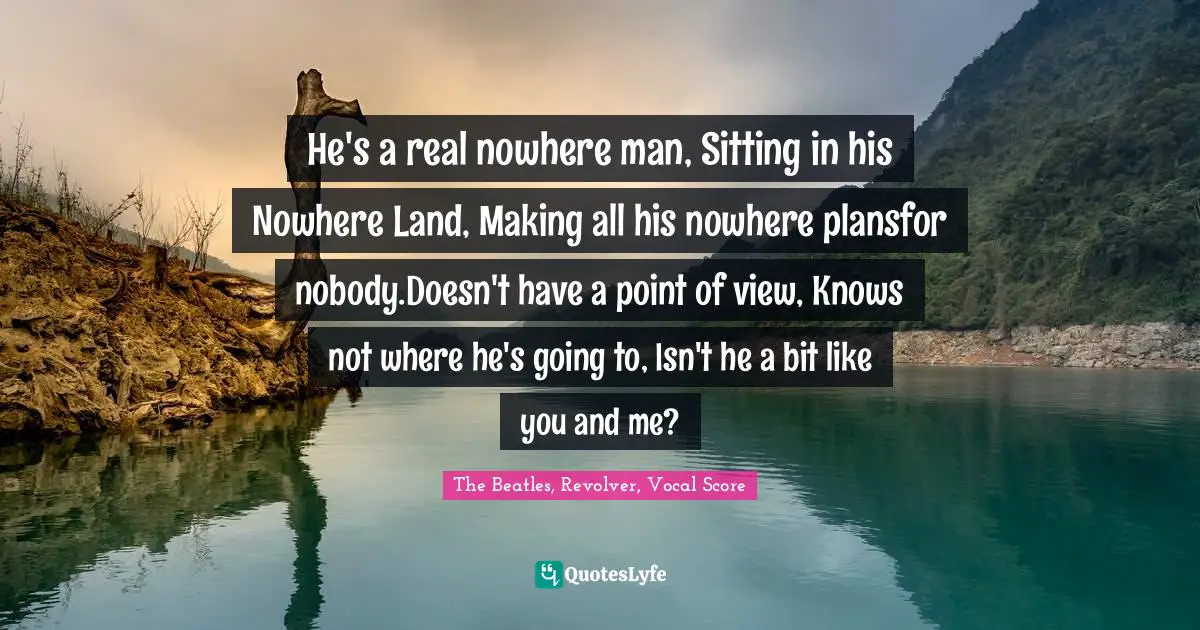 He's a real nowhere man, Sitting in his Nowhere Land, Making all his nowhere plansfor nobody.Doesn't have a point of view, Knows not where he's going to, Isn't he a bit like you and me?