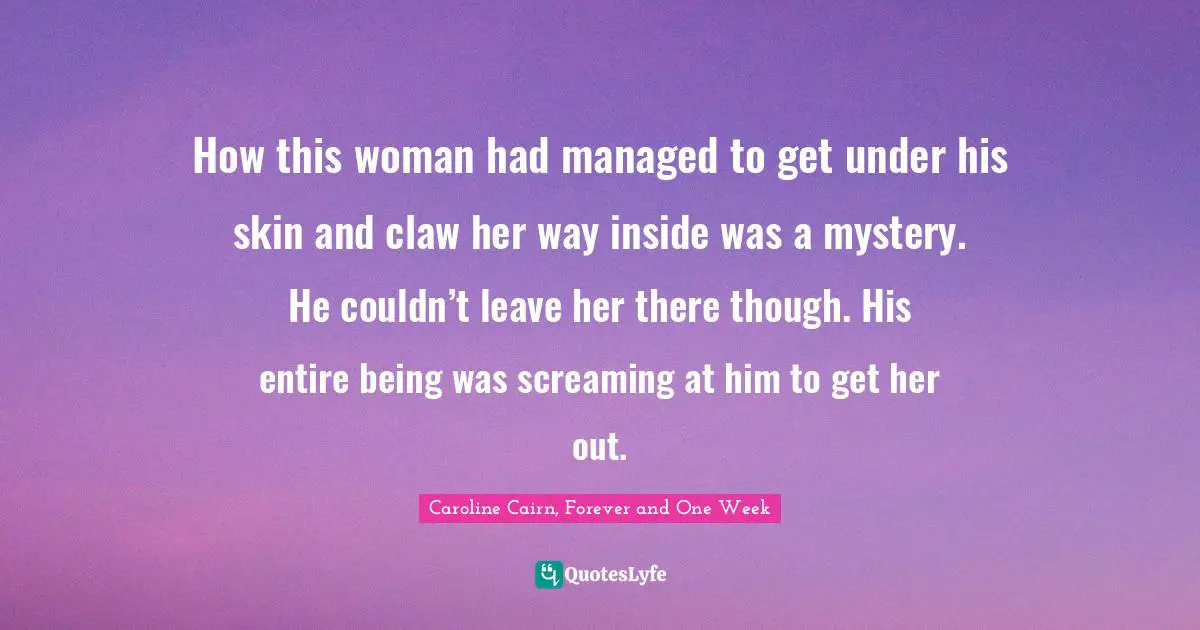 How this woman had managed to get under his skin and claw her way inside was a mystery. He couldn’t leave her there though. His entire being was screaming at him to get her out.