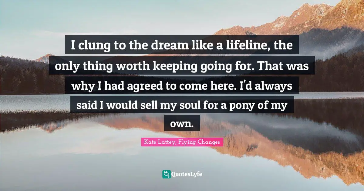 I clung to the dream like a lifeline, the only thing worth keeping going for. That was why I had agreed to come here. I'd always said I would sell my soul for a pony of my own.