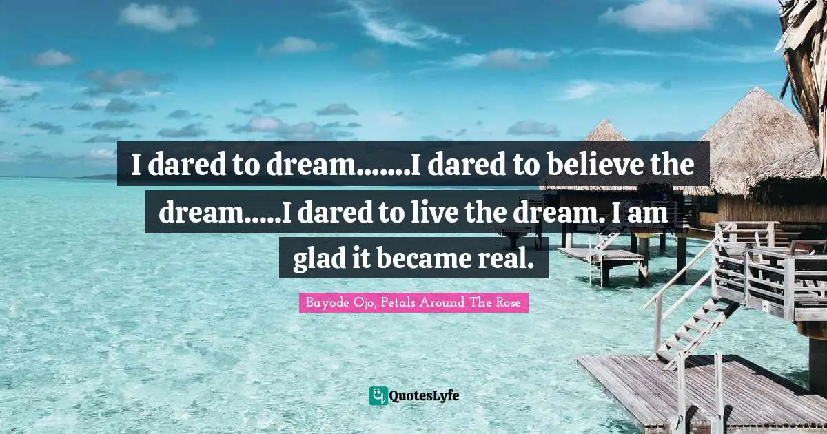 I dared to dream.......I dared to believe the dream.....I dared to live the dream. I am glad it became real.