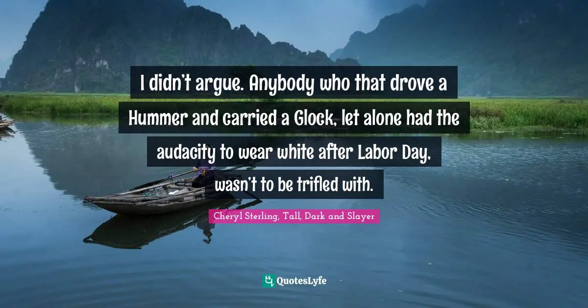 I didn’t argue. Anybody who that drove a Hummer and carried a Glock, let alone had the audacity to wear white after Labor Day, wasn’t to be trifled with.