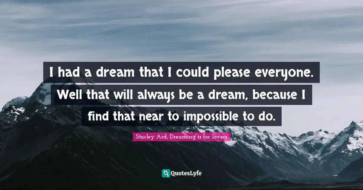 I had a dream that I could please everyone. Well that will always be a dream, because I find that near to impossible to do.