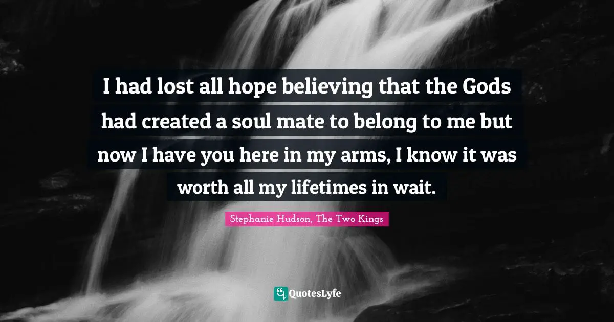 I had lost all hope believing that the Gods had created a soul mate to belong to me but now I have you here in my arms, I know it was worth all my lifetimes in wait.