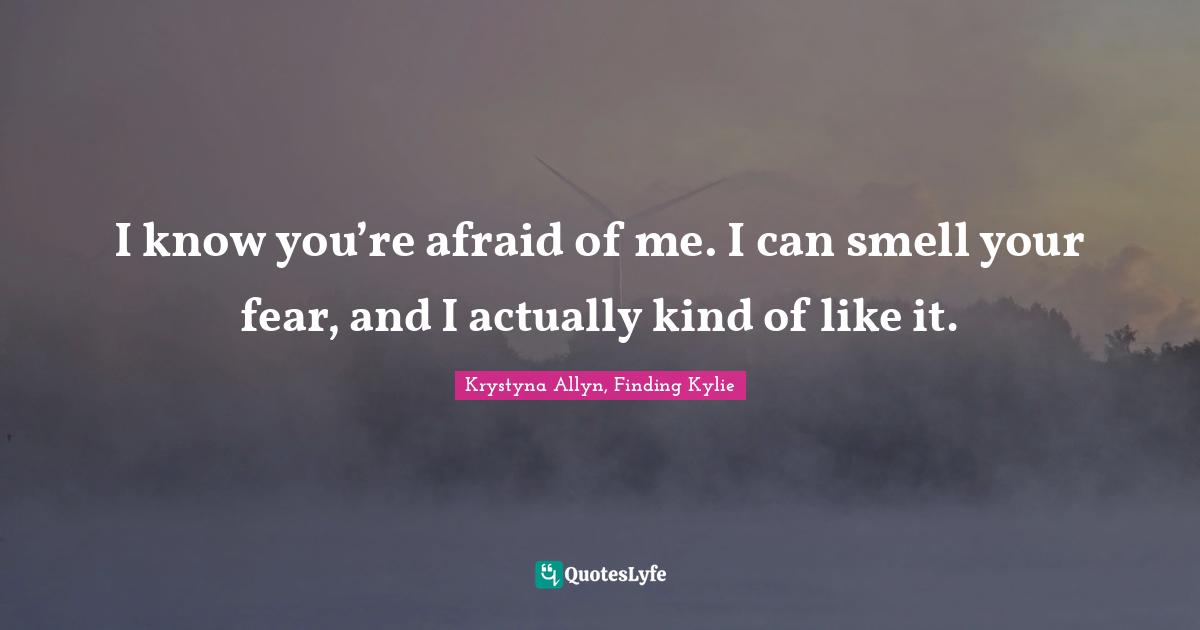 I know you’re afraid of me. I can smell your fear, and I actually kind of like it.