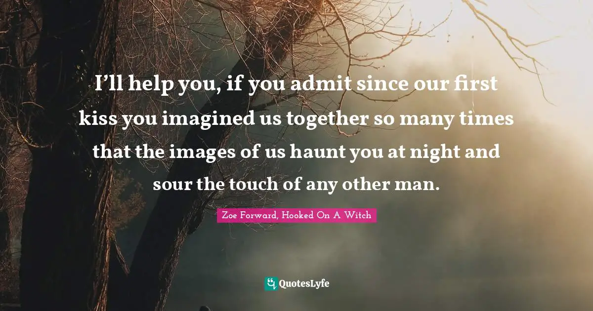 I’ll help you, if you admit since our first kiss you imagined us together so many times that the images of us haunt you at night and sour the touch of any other man.
