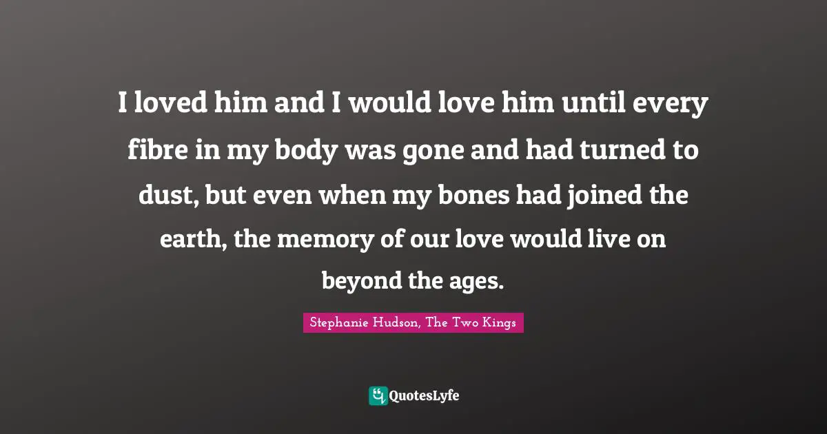 I loved him and I would love him until every fibre in my body was gone and had turned to dust, but even when my bones had joined the earth, the memory of our love would live on beyond the ages.