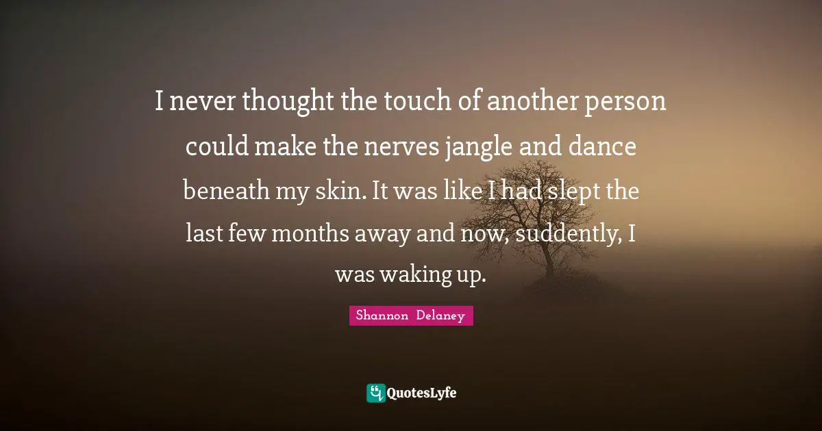 I never thought the touch of another person could make the nerves jangle and dance beneath my skin. It was like I had slept the last few months away and now, suddently, I was waking up.