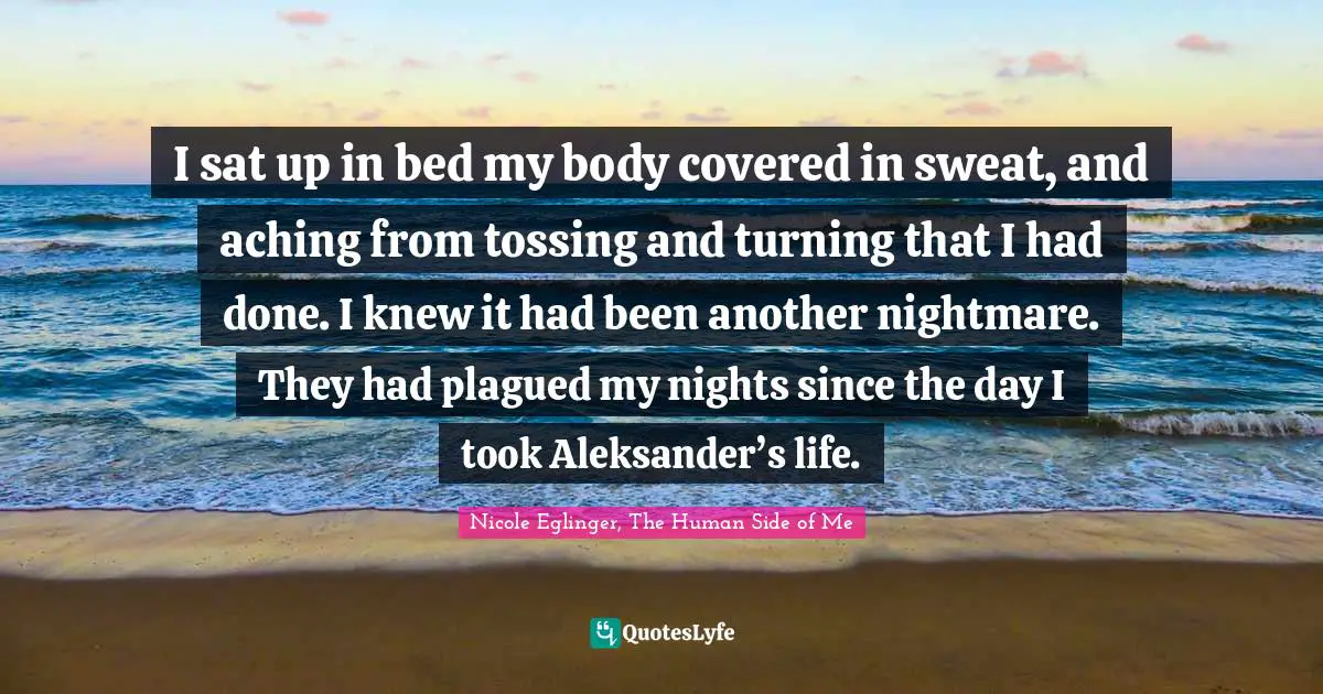 I sat up in bed my body covered in sweat, and aching from tossing and turning that I had done. I knew it had been another nightmare. They had plagued my nights since the day I took Aleksander’s life.
