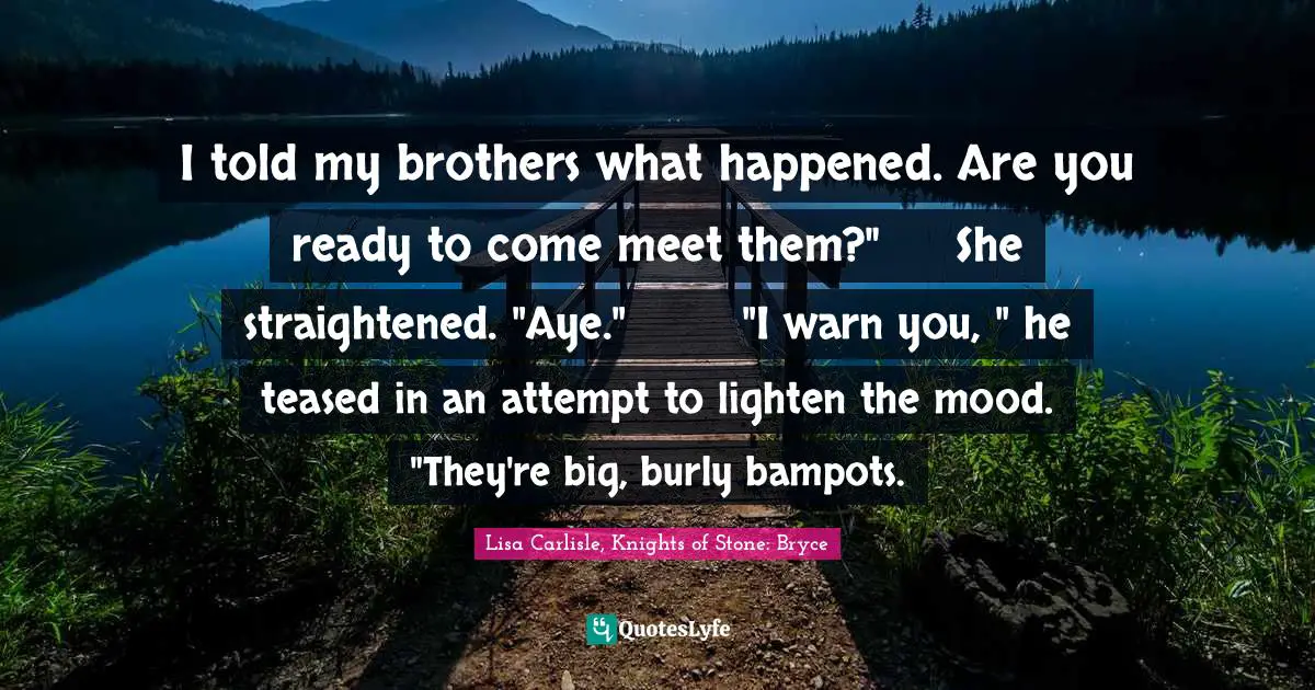 I told my brothers what happened. Are you ready to come meet them?"	She straightened. "Aye."	"I warn you, " he teased in an attempt to lighten the mood. "They're big, burly bampots.