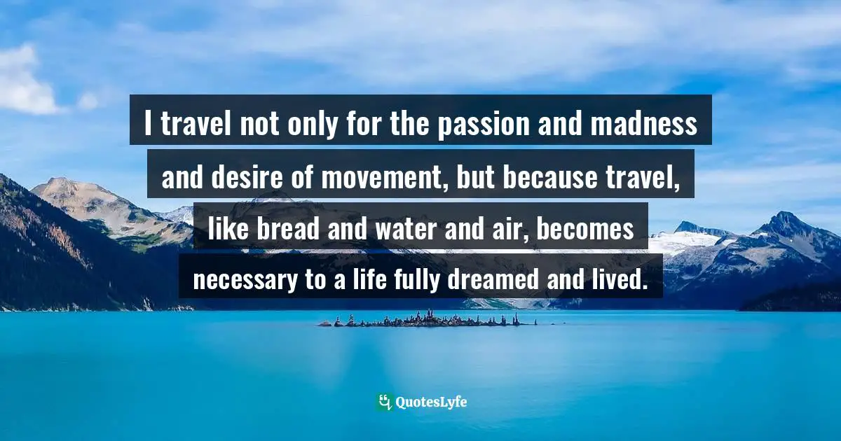 I travel not only for the passion and madness and desire of movement, but because travel, like bread and water and air, becomes necessary to a life fully dreamed and lived.