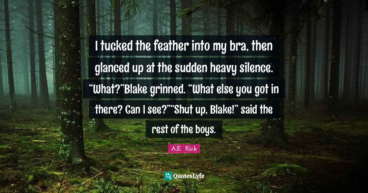 I tucked the feather into my bra, then glanced up at the sudden heavy silence. “What?”Blake grinned. “What else you got in there? Can I see?”“Shut up, Blake!” said the rest of the boys.