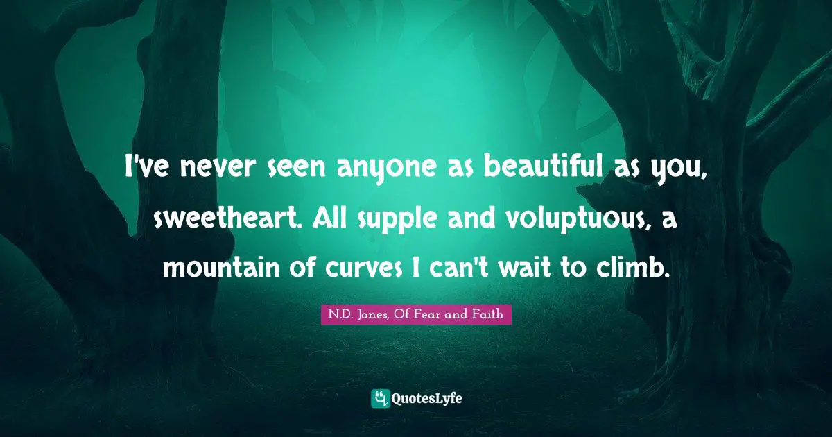 I've never seen anyone as beautiful as you, sweetheart. All supple and voluptuous, a mountain of curves I can't wait to climb.