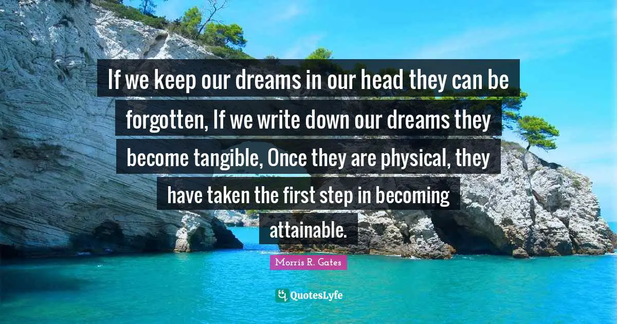 If we keep our dreams in our head they can be forgotten, If we write down our dreams they become tangible, Once they are physical, they have taken the first step in becoming attainable.