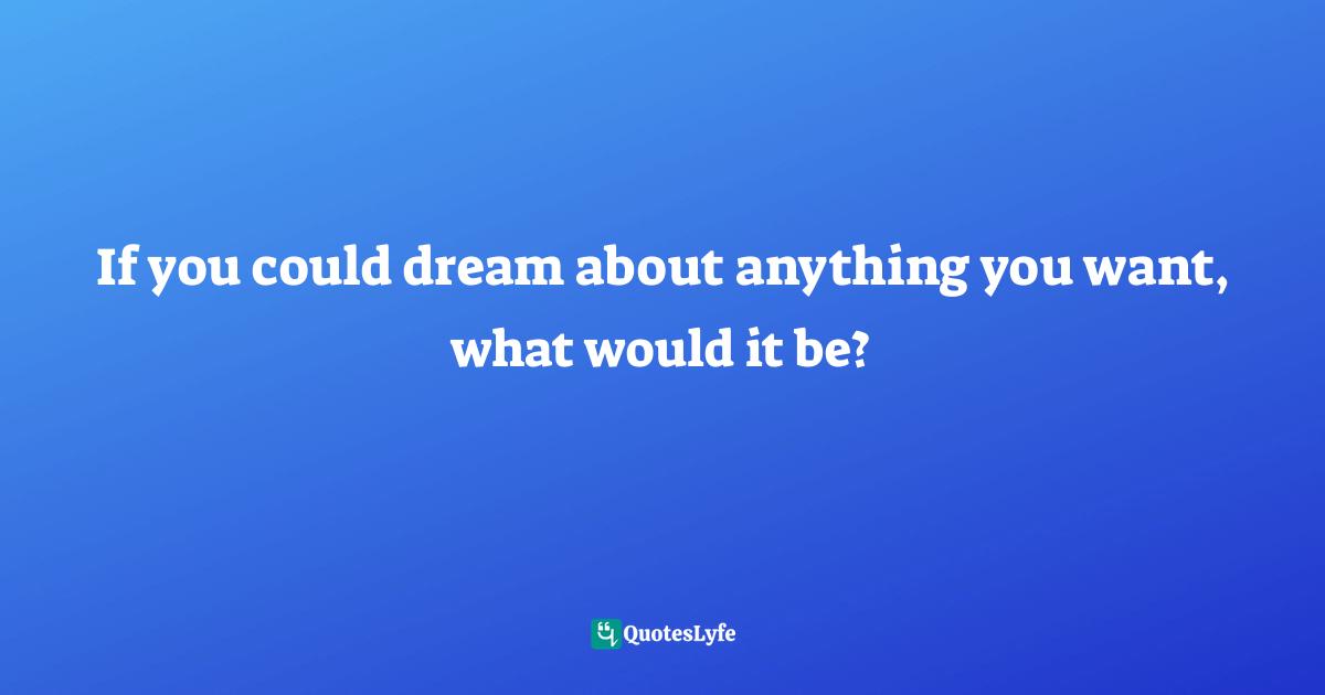 If you could dream about anything you want, what would it be?
