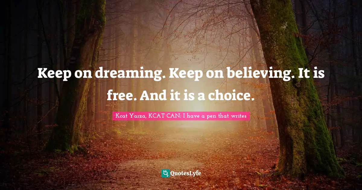 Keep on dreaming. Keep on believing. It is free. And it is a choice.