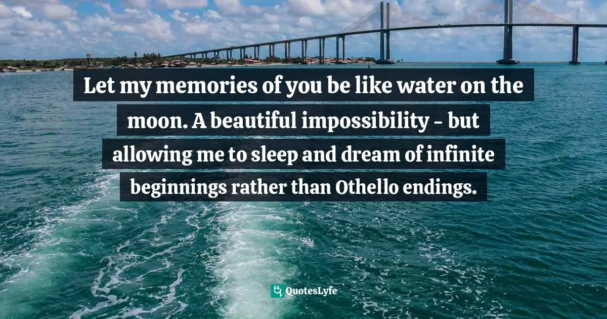 Let my memories of you be like water on the moon. A beautiful impossibility - but allowing me to sleep and dream of infinite beginnings rather than Othello endings.