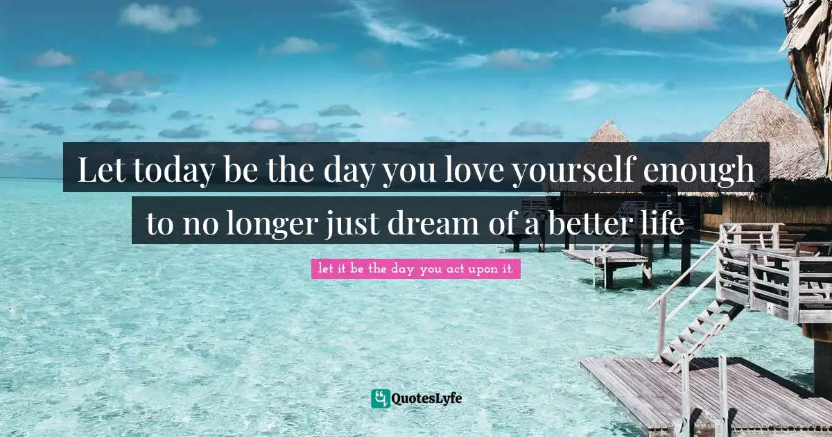 Let today be the day you love yourself enough to no longer just dream of a better life