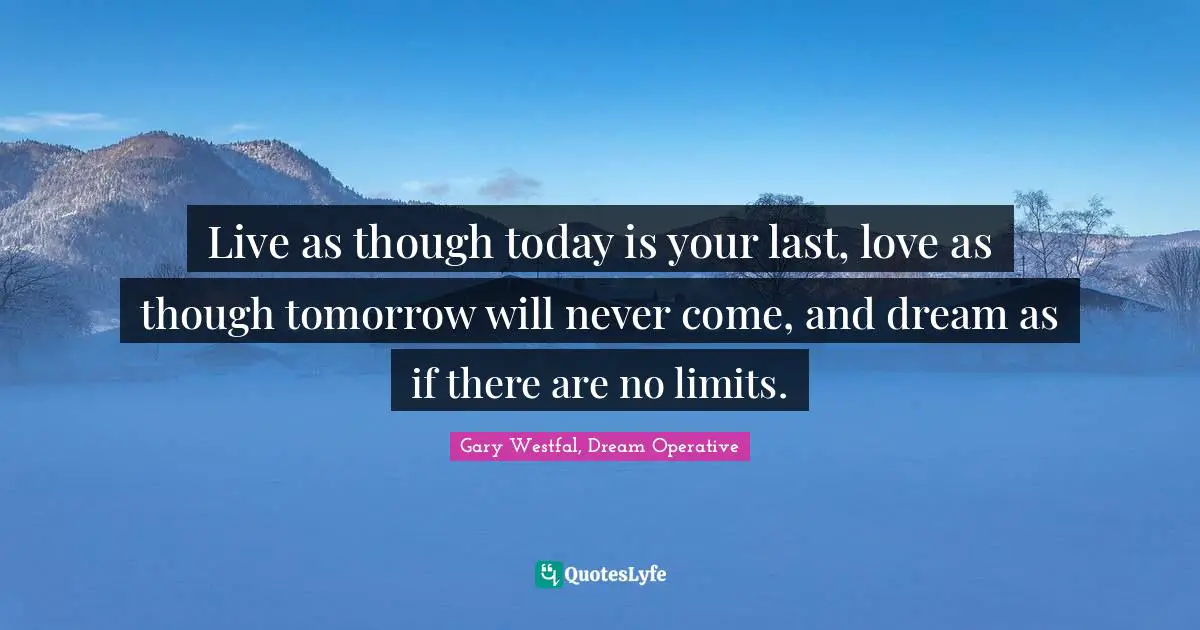 Live as though today is your last, love as though tomorrow will never come, and dream as if there are no limits.