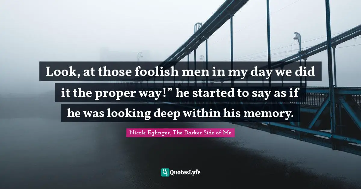 Look, at those foolish men in my day we did it the proper way!” he started to say as if he was looking deep within his memory.