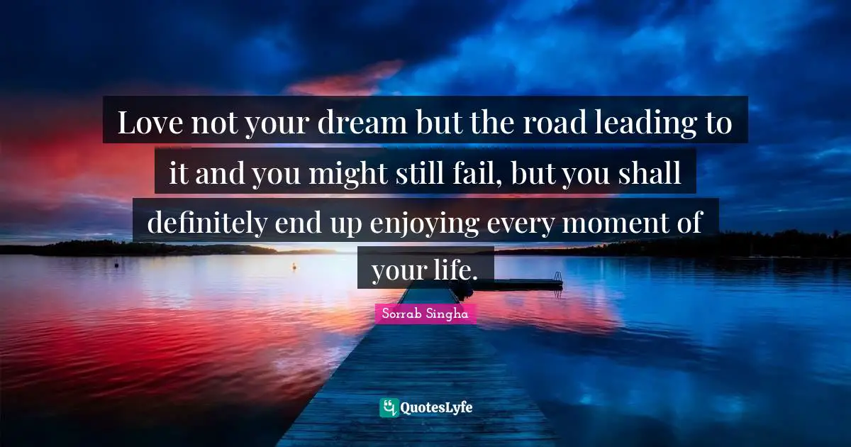 Love not your dream but the road leading to it and you might still fail, but you shall definitely end up enjoying every moment of your life.