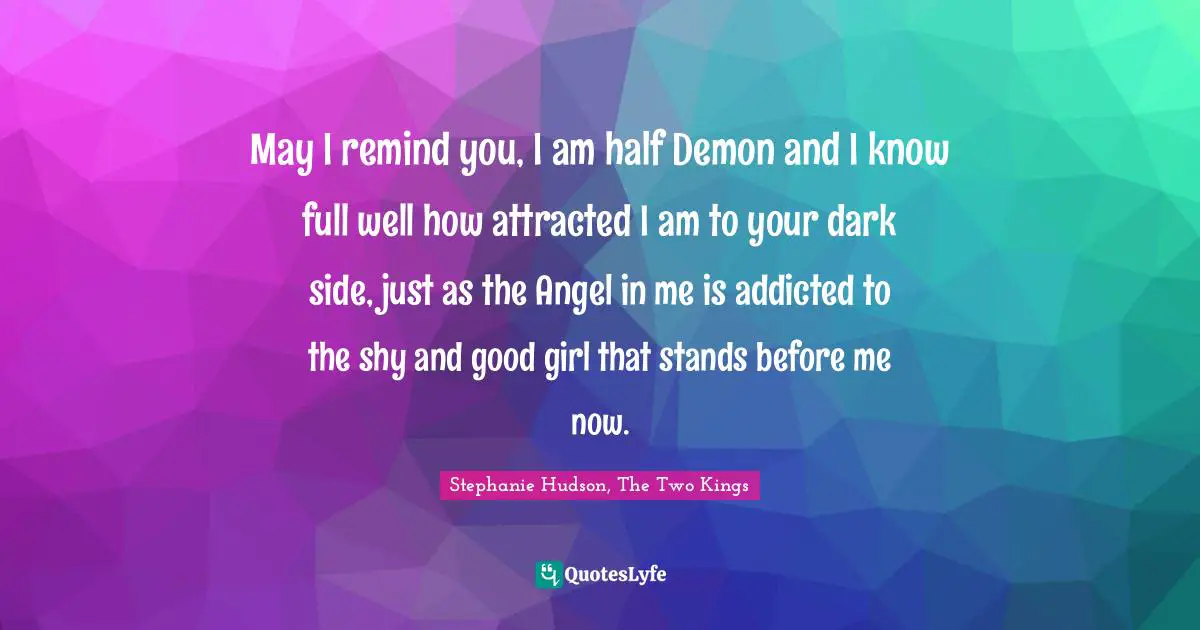 May I remind you, I am half Demon and I know full well how attracted I am to your dark side, just as the Angel in me is addicted to the shy and good girl that stands before me now.
