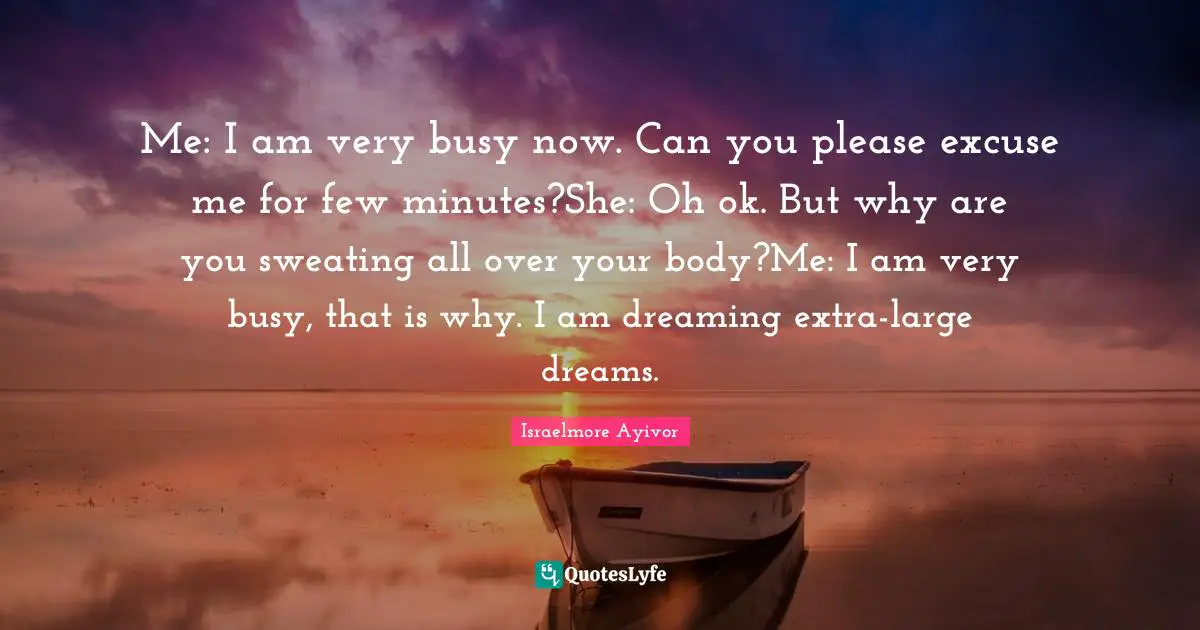 Me: I am very busy now. Can you please excuse me for few minutes?She: Oh ok. But why are you sweating all over your body?Me: I am very busy, that is why. I am dreaming extra-large dreams.
